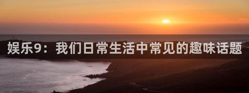 益达娱乐下载链接是多少：娱乐9：我们日常生活中常见的趣味话题