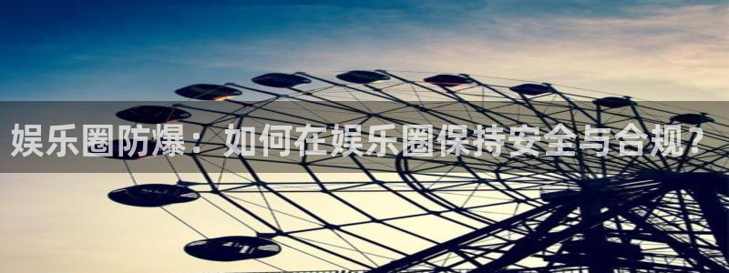 益达娱乐平台官网版最新：娱乐圈防爆：如何在娱乐圈保持安全与合规？